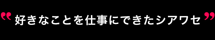 好きなことを仕事にできたシアワセ