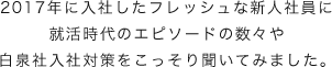 2017年に入社したフレッシュな新人社員に就活時代のエピソードの数々や
				白泉社入社対策をこっそり聞いてみました。