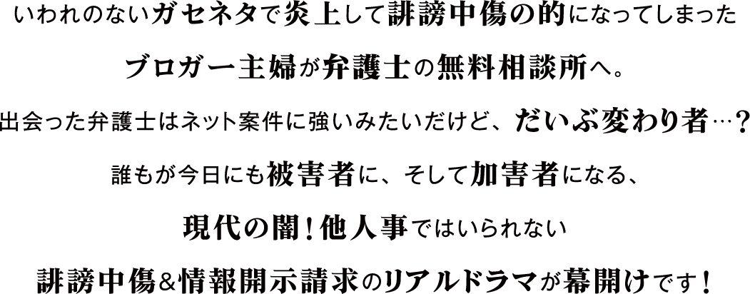 いわれのないガセネタで炎上して誹謗中傷の的になってしまった
                        ブロガー主婦が弁護士の無料相談所へ。
                        出会った弁護士はネット案件に強いみたいだけど、だいぶ変わり者…？
                        誰もが今日にも被害者に、そして加害者になる、
                        現代の闇！他人事ではいられない
                        誹謗中傷＆情報開示請求のリアルドラマが幕開けです！
                        