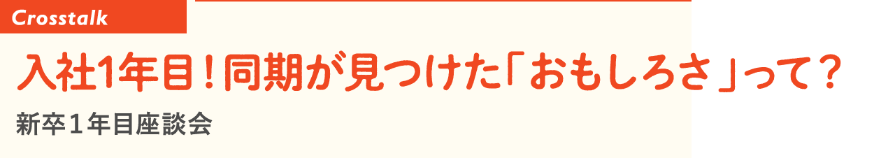 Crosstalk 入社1年目！同期が見つけた「おもしろさ」って？ 新卒１年目座談会