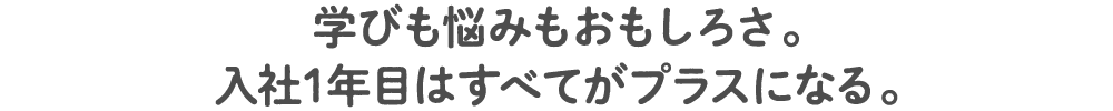 学びも悩みもおもしろさ。入社1年目はすべてがプラスになる。