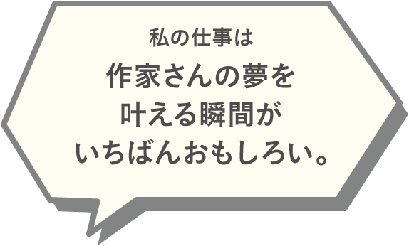 私の仕事は作家さんの夢を叶える瞬間がいちばんおもしろい。