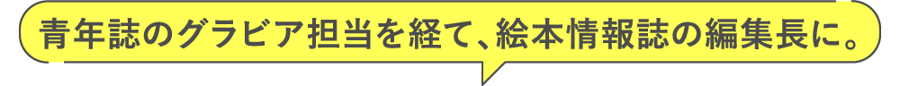 青年誌のグラビア担当を経て、絵本情報誌の編集長に。