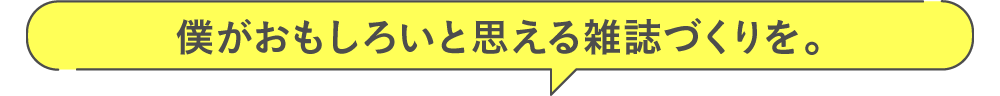 僕がおもしろいと思える雑誌づくりを。