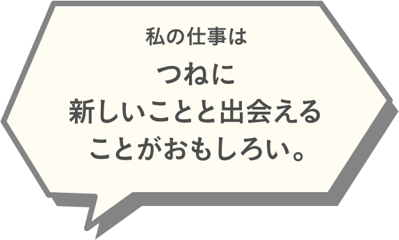 私の仕事はつねに新しいことと出会えることがおもしろい。