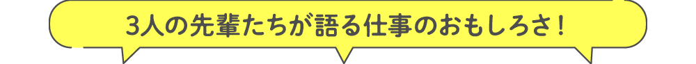 3人の先輩たちが語る仕事のおもしろさ！