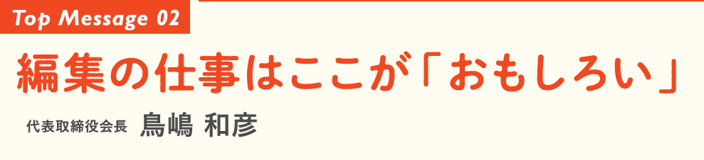 Top Message 02 編集の仕事はここが「おもしろい」 代表取締役会長 鳥嶋 和彦