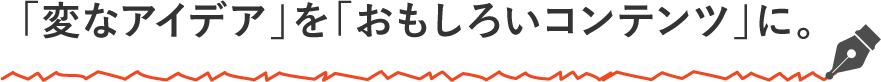 「変なアイデア」を「おもしろいコンテンツ」に。