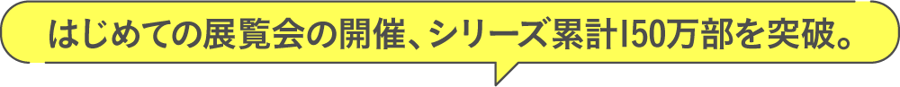 はじめての展覧会の開催、シリーズ累計150万部を突破。