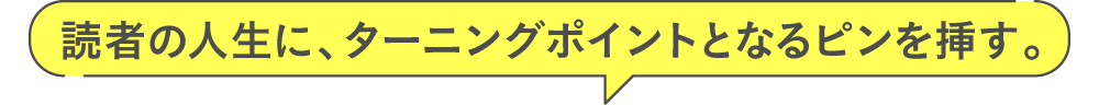 読者の人生に、ターニングポイントとなるピンを挿す。