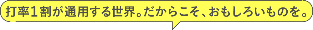 打率1割が通用する世界。だからこそ、おもしろいものを。