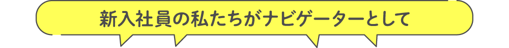 新入社員の私たちがナビゲーターとして